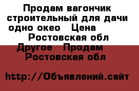 Продам вагончик строительный для дачи, одно окео › Цена ­ 30 000 - Ростовская обл. Другое » Продам   . Ростовская обл.